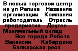 В новый торговой центр на ул Репина › Название организации ­ Компания-работодатель › Отрасль предприятия ­ Другое › Минимальный оклад ­ 10 000 - Все города Работа » Вакансии   . Кабардино-Балкарская респ.